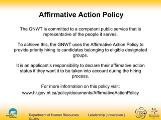 Department of Human Resources Leadership | Innovation |Department of Human Resources Leadership | Innovation |
The GNWT is committed to a competent public service that is
representative of the people it serves.
To achieve this, the GNWT uses the Affirmative Action Policy to
provide priority hiring to candidates belonging to eligible designated
groups.
It is an applicant’s responsibility to declare their affirmative action
status if they want it to be taken into account during the hiring
process.
For more information on this policy visit:
www.hr.gov.nt.ca/policy/documents/AffirmativeActionPolicy
Affirmative Action Policy
 