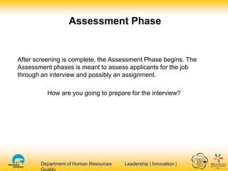 Department of Human Resources Leadership | Innovation |Department of Human Resources Leadership | Innovation |
After screening is complete, the Assessment Phase begins. The
Assessment phases is meant to assess applicants for the job
through an interview and possibly an assignment.
How are you going to prepare for the interview?
Assessment Phase
 