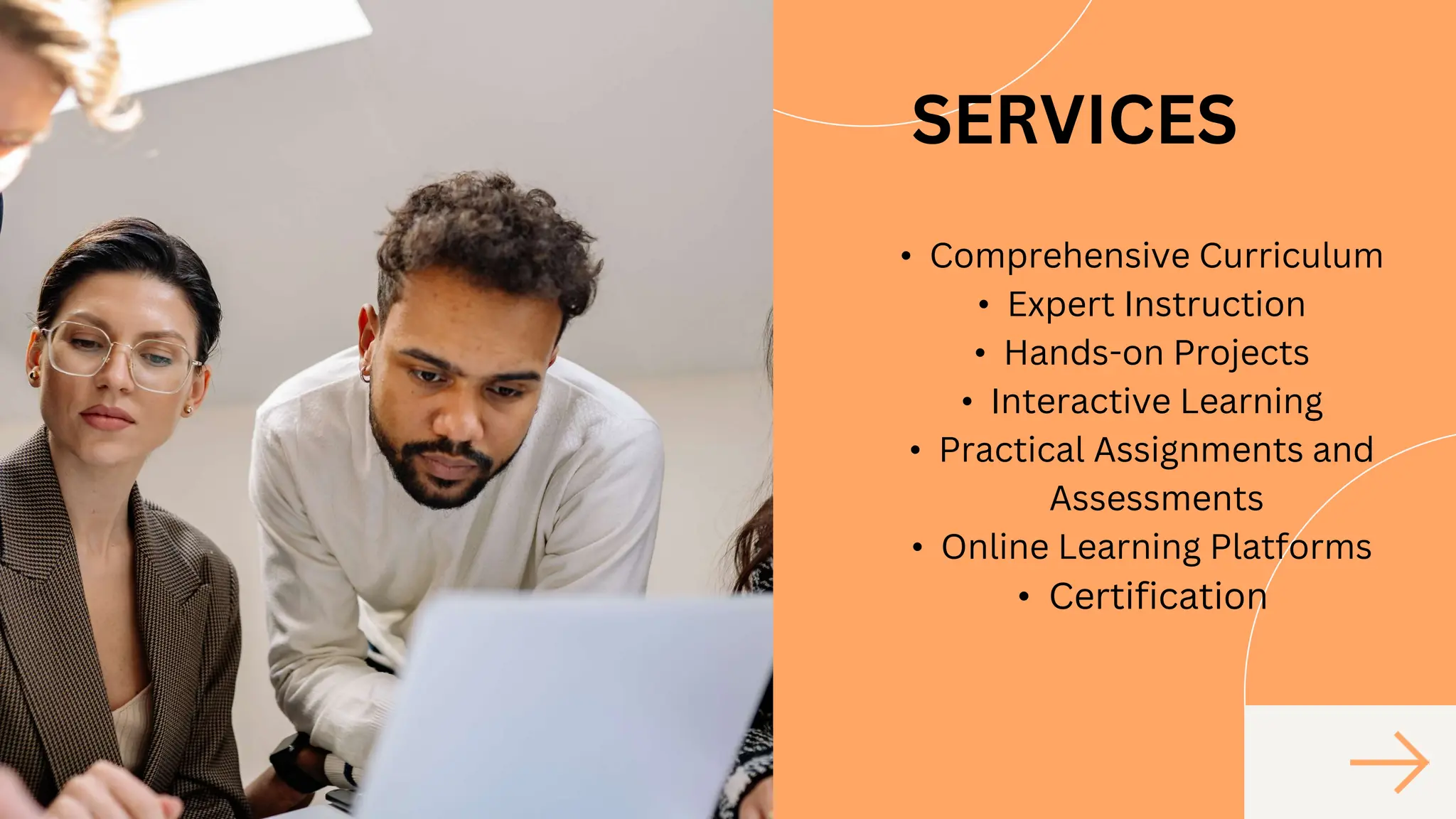 SERVICES
• Comprehensive Curriculum
• Expert Instruction
• Hands-on Projects
• Interactive Learning
• Practical Assignments and
Assessments
• Online Learning Platforms
• Certification
 