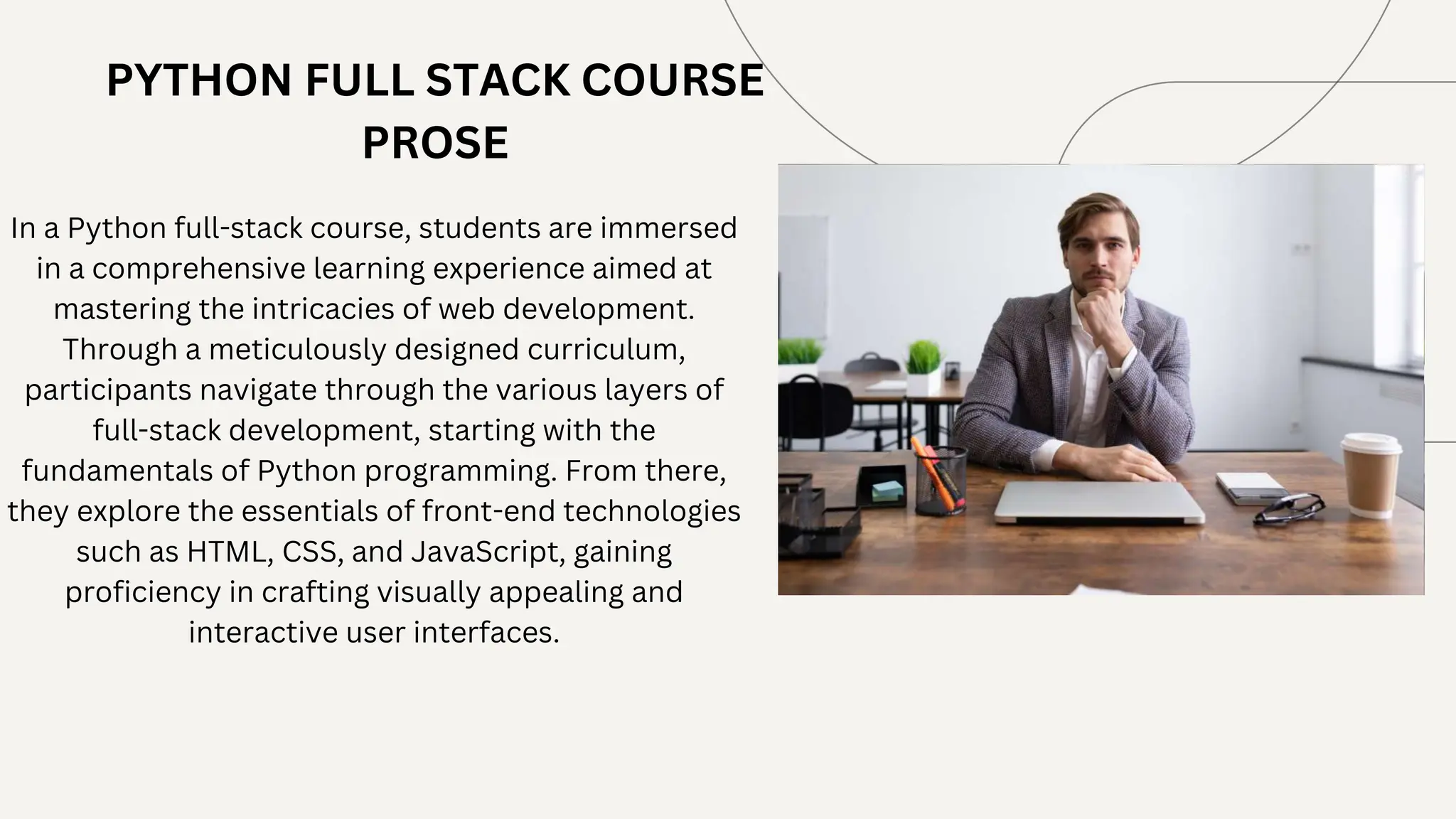 PYTHON FULL STACK COURSE
PROSE
In a Python full-stack course, students are immersed
in a comprehensive learning experience aimed at
mastering the intricacies of web development.
Through a meticulously designed curriculum,
participants navigate through the various layers of
full-stack development, starting with the
fundamentals of Python programming. From there,
they explore the essentials of front-end technologies
such as HTML, CSS, and JavaScript, gaining
proficiency in crafting visually appealing and
interactive user interfaces.
 