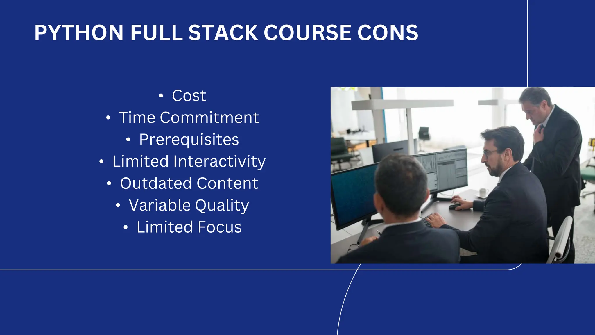 PYTHON FULL STACK COURSE CONS
• Cost
• Time Commitment
• Prerequisites
• Limited Interactivity
• Outdated Content
• Variable Quality
• Limited Focus
 