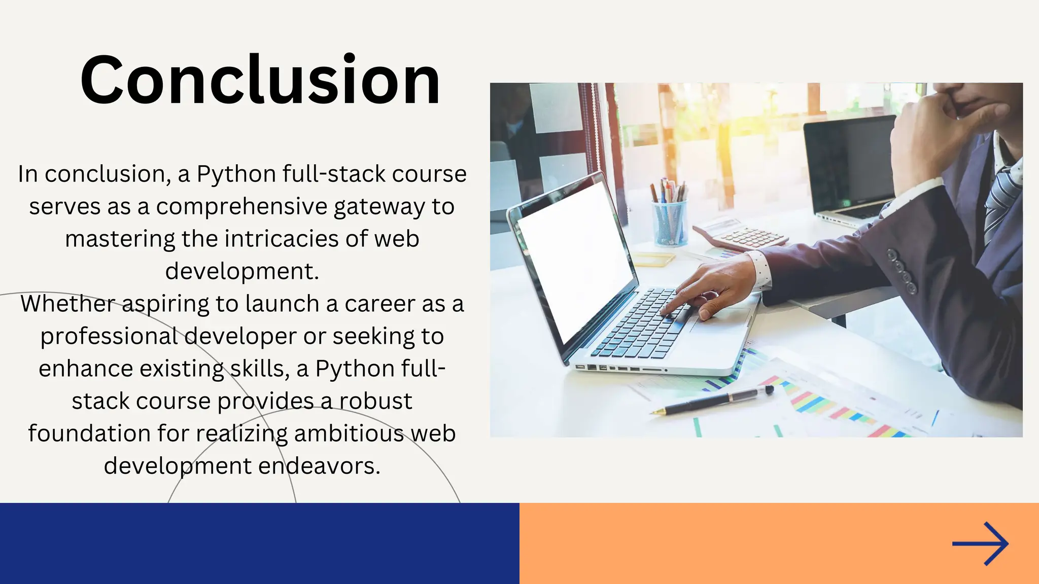 In conclusion, a Python full-stack course
serves as a comprehensive gateway to
mastering the intricacies of web
development.
Whether aspiring to launch a career as a
professional developer or seeking to
enhance existing skills, a Python full-
stack course provides a robust
foundation for realizing ambitious web
development endeavors.
Conclusion
 