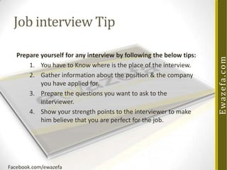 Prepare yourself for any interview by following the below tips:
1. You have to Know where is the place of the interview.
2. Gather information about the position & the company
you have applied for.
3. Prepare the questions you want to ask to the
interviewer.
4. Show your strength points to the interviewer to make
him believe that you are perfect for the job.

Facebook.com/ewazefa

Ewa z e fa . c o m

Job interview Tip

 