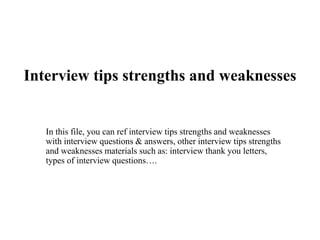 Interview tips strengths and weaknesses
In this file, you can ref interview tips strengths and weaknesses
with interview questions & answers, other interview tips strengths
and weaknesses materials such as: interview thank you letters,
types of interview questions….
 