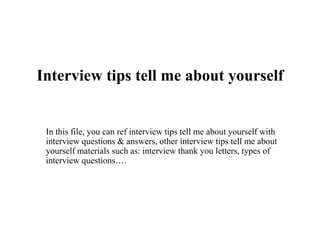 Interview tips tell me about yourself
In this file, you can ref interview tips tell me about yourself with
interview questions & answers, other interview tips tell me about
yourself materials such as: interview thank you letters, types of
interview questions….
 