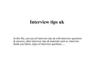 Interview tips uk
In this file, you can ref interview tips uk with interview questions
& answers, other interview tips uk materials such as: interview
thank you letters, types of interview questions….
 