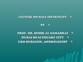 LECTURE ON MALE INFERTILITYLECTURE ON MALE INFERTILITY
BYBY
PROF. DR. SEMIR AL SAMARRAIPROF. DR. SEMIR AL SAMARRAI
DUBAI HEALTHCARE CITYDUBAI HEALTHCARE CITY
URO-SURGEON, ANDROLOGISTURO-SURGEON, ANDROLOGIST
 