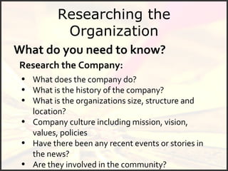 Researching the Organization What do you need to know? Research the Company: What does the company do? What is the history of the company? What is the organizations size, structure and location? Company culture including mission, vision, values, policies Have there been any recent events or stories in the news? Are they involved in the community? 