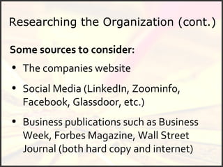 Researching the Organization (cont.) Business publications such as Business Week, Forbes Magazine, Wall Street Journal (both hard copy and internet) Social Media (LinkedIn, Zoominfo, Facebook, Glassdoor, etc.) Some sources to consider: The companies website 