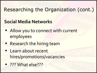 Researching the Organization (cont.) Social Media Networks Allow you to connect with current employees  Research the hiring team Learn about recent hires/promotions/vacancies ??? What else??? 