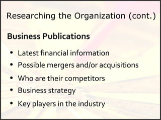 Researching the Organization (cont.) Business Publications Latest financial information Possible mergers and/or acquisitions Who are their competitors Business strategy Key players in the industry 