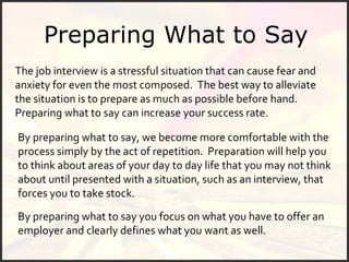 Preparing What to Say The job interview is a stressful situation that can cause fear and anxiety for even the most composed.  The best way to alleviate the situation is to prepare as much as possible before hand.  Preparing what to say can increase your success rate. By preparing what to say, we become more comfortable with the process simply by the act of repetition.  Preparation will help you to think about areas of your day to day life that you may not think about until presented with a situation, such as an interview, that forces you to take stock.  By preparing what to say you focus on what you have to offer an employer and clearly defines what you want as well.  