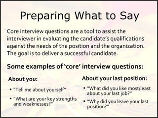 Preparing What to Say About you: Core interview questions are a tool to assist the interviewer in evaluating the candidate’s qualifications against the needs of the position and the organization.  The goal is to deliver a successful candidate.  Some examples of ‘core’ interview questions: “ Tell me about yourself” “ What are your key strengths and weaknesses?” About your last position: “ What did you like most/least about your last job?” “ Why did you leave your last position?” 