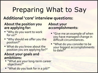 Preparing What to Say Additional ‘core’ interview questions: About the position you are applying for: What do you know about the position you are applying for?” “ Why should we offer you the position?” “ Why do you want to work for us?” About your goals and ambitions: “ What are your long-term career objectives?” “ What do you consider to be your biggest accomplishments to date?” About your accomplishments: “ Give me an example of when you have managed change in difficult circumstances. “ What do you look for in a job?” 
