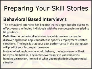 Preparing Your Skill Stories Definition:  A behavioral interview is a job interview focused on discovering how an applicant acted in specific employment-related situations. The logic is that your past performance in the workplace will predict your future performance.  The behavioral interview has become increasingly popular due to its effectiveness in finding individuals with the competencies needed to fill positions.  Instead of asking how you would behave, the interviewer will ask how you did behave. The interviewer wants to know how you handled a situation, instead of what you might do in a hypothetical situation.  Behavioral Based Interview’s   
