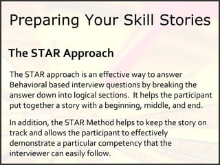 Preparing Your Skill Stories The STAR Approach   The STAR approach is an effective way to answer  Behavioral based  interview questions by breaking the answer down into logical sections.  It helps the participant put together a story with a beginning, middle, and end.  In addition, the STAR Method helps to keep the story on track and allows the participant to effectively demonstrate a particular competency that the interviewer can easily follow.  