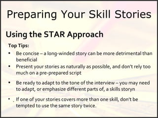 Preparing Your Skill Stories Using the STAR Approach   Top Tips: Be concise – a long-winded story can be more detrimental than beneficial Present your stories as naturally as possible, and don’t rely too much on a pre-prepared script  If one of your stories covers more than one skill, don’t be tempted to use the same story twice. Be ready to adapt to the tone of the interview – you may need to adapt, or emphasize different parts of, a skills story 