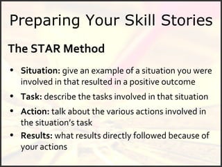 Preparing Your Skill Stories The STAR Method Situation:  give an example of a situation you were involved in that resulted in a positive outcome Results:  what results directly followed because of your actions Task:  describe the tasks involved in that situation Action:  talk about the various actions involved in the situation’s task 