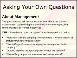 Asking Your Own Questions About Management The questions you ask in your job interview about the business management style will depend on who is interviewing you, the Hiring Manager or Human Resources.  If  HR  is interviewing you, the type of interview question to ask is: "Please describe the company's management style and the sort of employee who fits in well with it?" "How is this position perceived by upper management in the company?" "How will my performance be measured and by whom?" "Can you describe the reporting structure for this position?" 