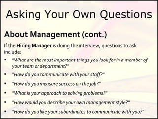 Asking Your Own Questions About Management (cont.) If the  Hiring Manager  is doing the interview, questions to ask include: "How do you like your subordinates to communicate with you?" "What is your approach to solving problems?" "How do you measure success on the job?" "How do you communicate with your staff?" "What are the most important things you look for in a member of your team or department?" "How would you describe your own management style?" 