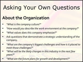 Asking Your Own Questions About the Organization "What is the company culture?" "What are the future plans for growth and development?" "What values does this company emphasize?" "How would you describe the work environment at the company?" Ask questions that demonstrate a strategic understanding of the company. "What are the company's biggest challenges and how is it placed to meet those challenges?" "What will be the likely changes in this industry in the next few years?" 