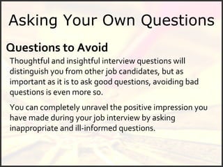 Asking Your Own Questions Questions to Avoid Thoughtful and insightful interview questions will distinguish you from other job candidates, but as important as it is to ask good questions, avoiding bad questions is even more so.  You can completely unravel the positive impression you have made during your job interview by asking inappropriate and ill-informed questions. 