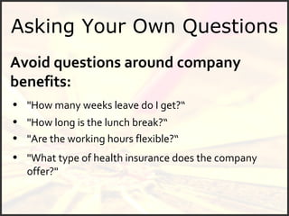 Asking Your Own Questions Avoid questions around company benefits: "How many weeks leave do I get?“ "What type of health insurance does the company offer?" "Are the working hours flexible?“ "How long is the lunch break?“ 