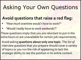 Asking Your Own Questions Avoid questions that raise a red flag: "How much overtime would I have to work?“ Avoid asking  questions about only one topic . The  list of interview questions  that you prepare should cover a variety of topics or you run the risk of appearing to lack the strategic ability to see the position in its entire context.  These questions imply that you are reluctant to put in the extra hours or are unavailable for certain job requirements. "Would I really have to work weekends?" 