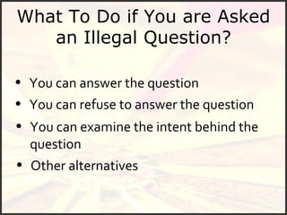 What To Do if You are Asked an Illegal Question? You can answer the question You can refuse to answer the question You can examine the intent behind the question Other alternatives 