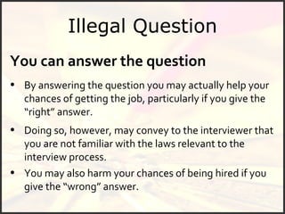 Illegal Question You can answer the question By answering the question you may actually help your chances of getting the job, particularly if you give the “right” answer.  You may also harm your chances of being hired if you give the “wrong” answer.  Doing so, however, may convey to the interviewer that you are not familiar with the laws relevant to the interview process.  