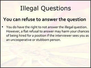 Illegal Questions You can refuse to answer the question You do have the right to not answer the illegal question. However, a flat refusal to answer may harm your chances of being hired for a position if the interviewer sees you as an uncooperative or stubborn person.  