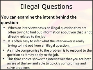 Illegal Questions You can examine the intent behind the question When an interviewer asks an illegal question they are often trying to find out information about you that is not directly related to the job.  This third choice shows the interviewer that you are both aware of the law and able to quickly compromise and solve problems.  It is often easy to infer what the interviewer is really trying to find out from an illegal question.  A simple compromise to the problem is to respond to the question as it may apply to the job.   