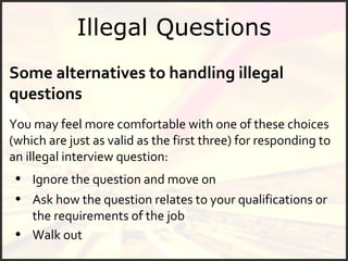 Illegal Questions Some alternatives to handling illegal questions You may feel more comfortable with one of these choices (which are just as valid as the first three) for responding to an illegal interview question: Ignore the question and move on Walk out Ask how the question relates to your qualifications or the requirements of the job 