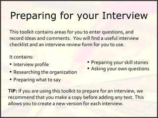Preparing for your Interview This toolkit contains areas for you to enter questions, and record ideas and comments.  You will find a useful interview checklist and an interview review form for you to use. It contains:  Interview profile Researching the organization Preparing what to say Preparing your skill stories Asking your own questions TIP:  If you are using this toolkit to prepare for an interview, we recommend that you make a copy before adding any text. This allows you to create a new version for each interview. 