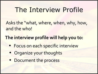 The Interview Profile The interview profile will help you to: Asks the “what, where, when, why, how, and the who! Document the process Focus on each specific interview Organize your thoughts 