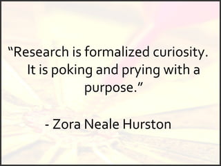 “ Research is formalized curiosity.  It is poking and prying with a purpose.” - Zora Neale Hurston   