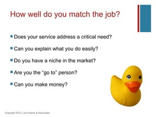 How well do you match the job?

     Does         your service address a critical need?

     Can        you explain what you do easily?

     Do      you have a niche in the market?

     Are       you the “go to” person?

     Can        you make money?




Copyright 2012, Lynn Hazan & Associates
 