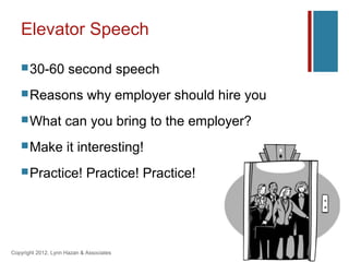 Elevator Speech

    30-60            second speech
    Reasons                 why employer should hire you
    What            can you bring to the employer?
    Make            it interesting!
    Practice!               Practice! Practice!




Copyright 2012, Lynn Hazan & Associates
 