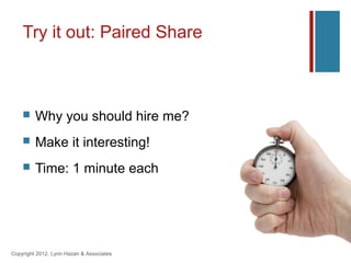 Try it out: Paired Share



        Why you should hire me?
        Make it interesting!
        Time: 1 minute each




Copyright 2012, Lynn Hazan & Associates
 