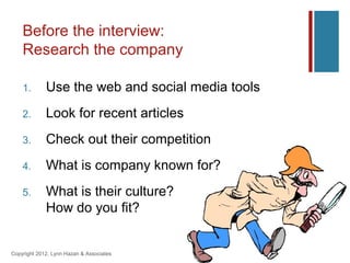 Before the interview:
    Research the company

    1.       Use the web and social media tools
    2.       Look for recent articles
    3.       Check out their competition
    4.       What is company known for?
    5.       What is their culture?
             How do you fit?


Copyright 2012, Lynn Hazan & Associates
 