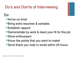 Do’s and Don'ts of Interviewing
  Do:
       Arrive on time!
       Bring extra resumes & samples
       Establish rapport
       Demonstrate by work & deed your fit for the job
       Show enthusiasm
       Know the points that you want to make!
       Send thank you note or email within 24 hours



Copyright 2012, Lynn Hazan & Associates
 
