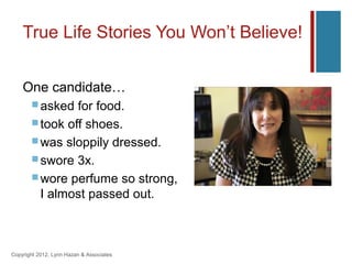 True Life Stories You Won’t Believe!


    One candidate…
        asked  for food.
        took off shoes.
        was sloppily dressed.
        swore 3x.
        wore perfume so strong,
         I almost passed out.



Copyright 2012, Lynn Hazan & Associates
 
