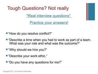 Tough Questions? Not really
                                *Real interview questions*
                                    Practice your answers!

    “How          do you resolve conflict?”
    “Describe  a time when you had to work as part of a team.
        What was your role and what was the outcome?”
    “Why          should we hire you?”
    “Describe             your work ethic.”
    “Do       you have any questions for me?”

Copyright 2012, Lynn Hazan & Associates
 