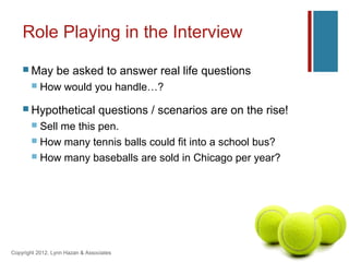 Role Playing in the Interview
     May        be asked to answer real life questions
          How would you handle…?

     Hypothetical                questions / scenarios are on the rise!
        Sell me this pen.
        How many tennis balls could fit into a school bus?
        How many baseballs are sold in Chicago per year?




Copyright 2012, Lynn Hazan & Associates
 