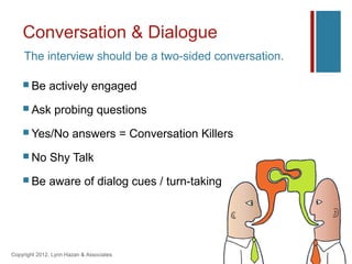 Conversation & Dialogue
    The interview should be a two-sided conversation.

     Be      actively engaged
     Ask       probing questions
     Yes/No           answers = Conversation Killers
     No      Shy Talk
     Be      aware of dialog cues / turn-taking




Copyright 2012, Lynn Hazan & Associates
 