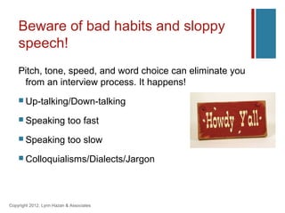 Beware of bad habits and sloppy
    speech!
    Pitch, tone, speed, and word choice can eliminate you
     from an interview process. It happens!
     Up-talking/Down-talking

     Speaking             too fast
     Speaking             too slow
     Colloquialisms/Dialects/Jargon




Copyright 2012, Lynn Hazan & Associates
 