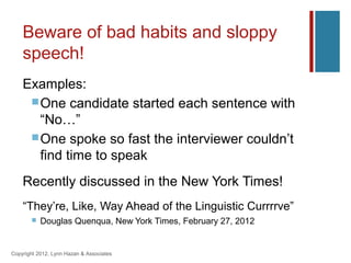 Beware of bad habits and sloppy
    speech!
    Examples:
      One candidate started each sentence with
       “No…”
      One spoke so fast the interviewer couldn’t
       find time to speak
    Recently discussed in the New York Times!
    “They’re, Like, Way Ahead of the Linguistic Currrrve”
          Douglas Quenqua, New York Times, February 27, 2012


Copyright 2012, Lynn Hazan & Associates
 