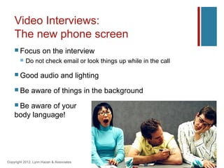 Video Interviews:
    The new phone screen
     Focus          on the interview
          Do not check email or look things up while in the call

     Good          audio and lighting
     Be      aware of things in the background
     Beaware of your
    body language!




Copyright 2012, Lynn Hazan & Associates
 