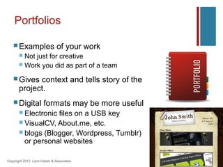 Portfolios

    Examples                 of your work
        Not just for creative
        Work you did as part of a team

    Gives   context and tells story of the
       project.
    Digital          formats may be more useful
        Electronicfiles on a USB key
        VisualCV, About.me, etc.
        blogs (Blogger, Wordpress, Tumblr)
         or personal websites

Copyright 2012, Lynn Hazan & Associates
 