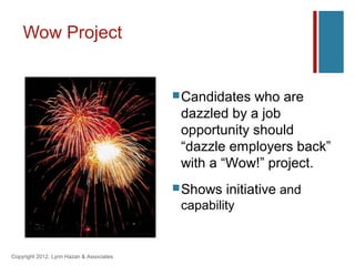 Wow Project


                                           Candidates who are
                                           dazzled by a job
                                           opportunity should
                                           “dazzle employers back”
                                           with a “Wow!” project.
                                           Shows   initiative and
                                           capability


Copyright 2012, Lynn Hazan & Associates
 